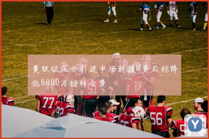 曼联欲压价引进中场新援M费目标降低8000万镑转会费
