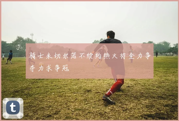 骑士米切尔若不续约热火将全力争夺力求争冠