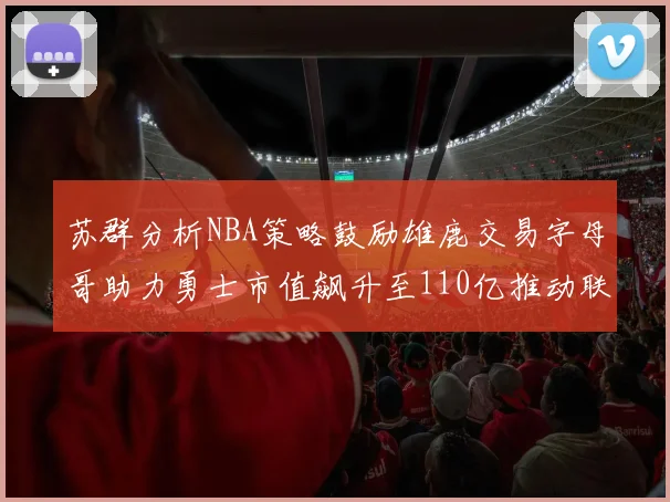 苏群分析NBA策略鼓励雄鹿交易字母哥助力勇士市值飙升至110亿推动联盟整体升值
