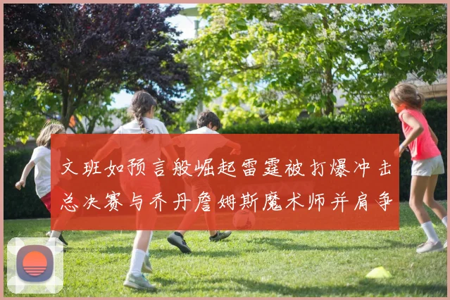 文班如预言般崛起雷霆被打爆冲击总决赛与乔丹詹姆斯魔术师并肩争首冠