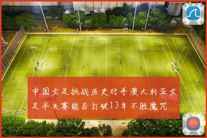 中国女足挑战历史对手澳大利亚女足半决赛能否打破13年不胜魔咒