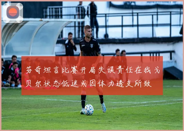 芬奇坦言比赛开局失误责任在我戈贝尔状态低迷或因体力透支所致