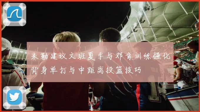 米勒建议文班夏季与邓肯训练强化背身单打与中距离投篮技巧