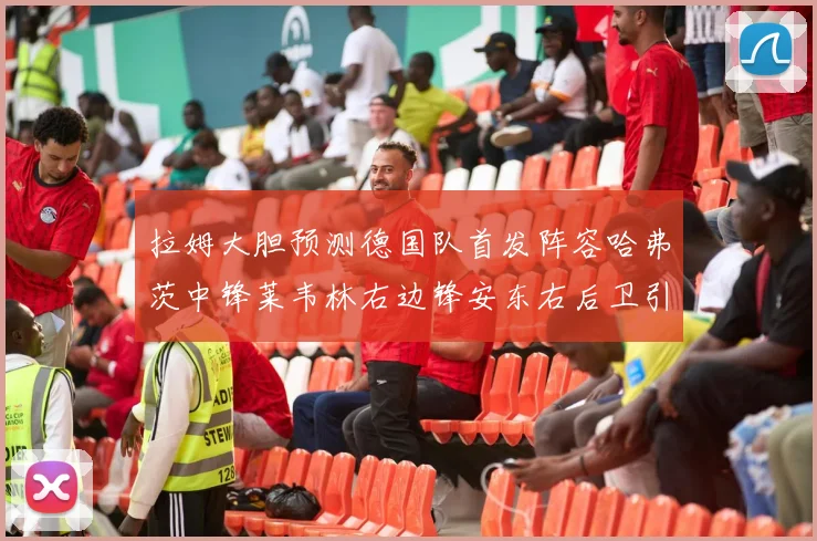 拉姆大胆预测德国队首发阵容哈弗茨中锋莱韦林右边锋安东右后卫引发热议
