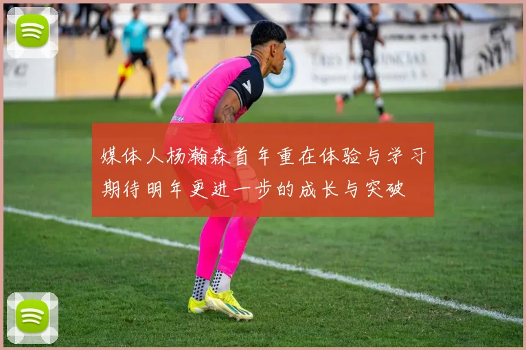 媒体人杨瀚森首年重在体验与学习期待明年更进一步的成长与突破