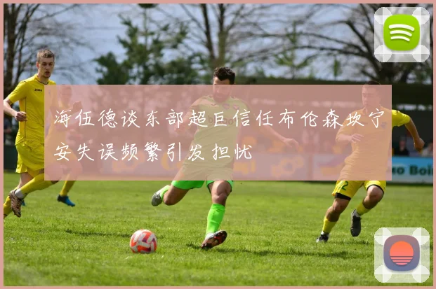 海伍德谈东部超巨信任布伦森坎宁安失误频繁引发担忧